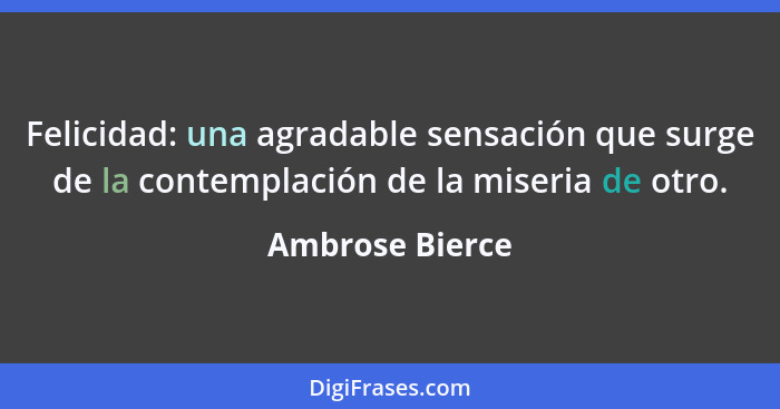 Felicidad: una agradable sensación que surge de la contemplación de la miseria de otro.... - Ambrose Bierce