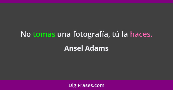 No tomas una fotografía, tú la haces.... - Ansel Adams