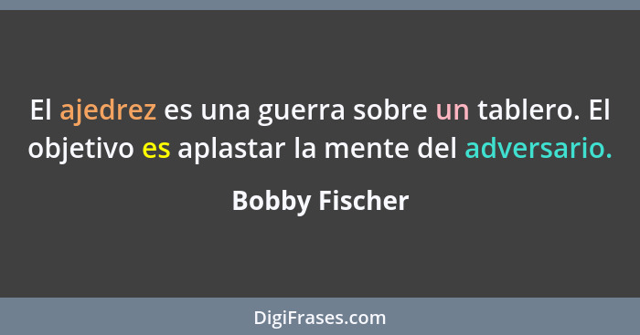 El ajedrez es una guerra sobre un tablero. El objetivo es aplastar la mente del adversario.... - Bobby Fischer