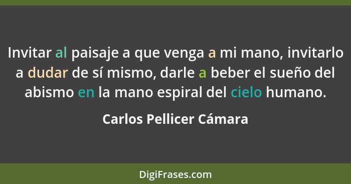 Invitar al paisaje a que venga a mi mano, invitarlo a dudar de sí mismo, darle a beber el sueño del abismo en la mano espiral... - Carlos Pellicer Cámara