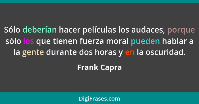 Sólo deberían hacer películas los audaces, porque sólo los que tienen fuerza moral pueden hablar a la gente durante dos horas y en la os... - Frank Capra