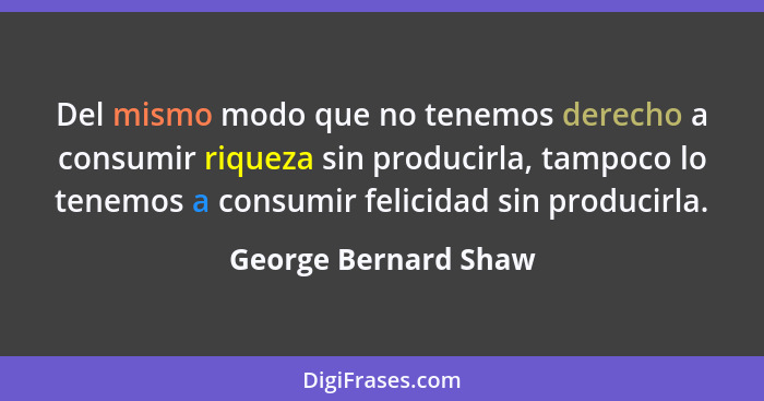 Del mismo modo que no tenemos derecho a consumir riqueza sin producirla, tampoco lo tenemos a consumir felicidad sin producirla.... - George Bernard Shaw