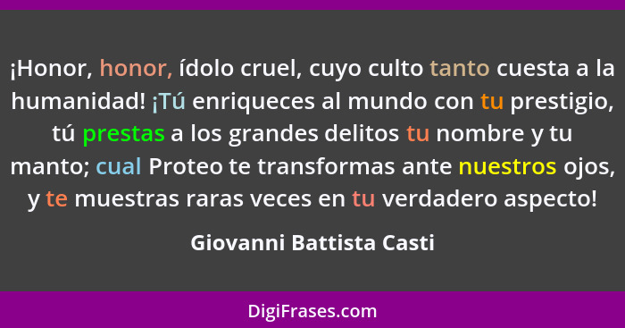 ¡Honor, honor, ídolo cruel, cuyo culto tanto cuesta a la humanidad! ¡Tú enriqueces al mundo con tu prestigio, tú prestas a l... - Giovanni Battista Casti