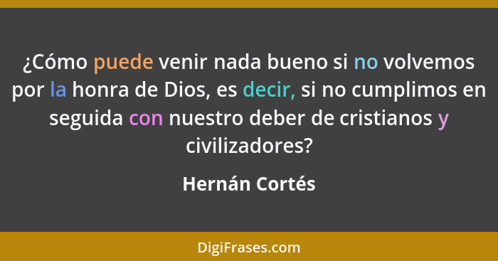 ¿Cómo puede venir nada bueno si no volvemos por la honra de Dios, es decir, si no cumplimos en seguida con nuestro deber de cristianos... - Hernán Cortés