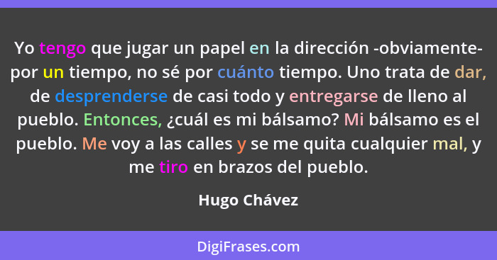 Yo tengo que jugar un papel en la dirección -obviamente- por un tiempo, no sé por cuánto tiempo. Uno trata de dar, de desprenderse de ca... - Hugo Chávez