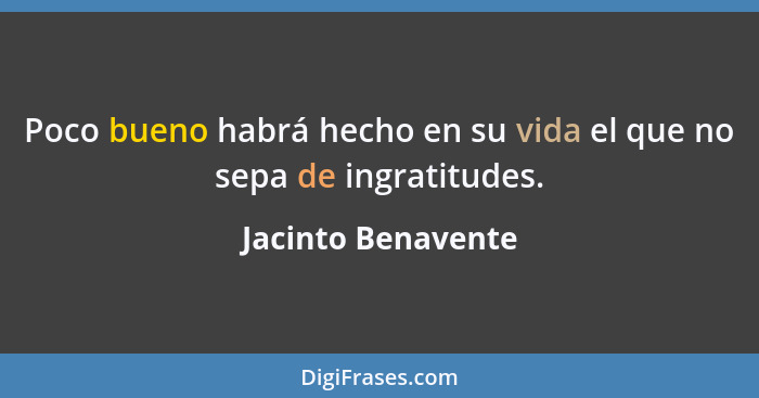 Poco bueno habrá hecho en su vida el que no sepa de ingratitudes.... - Jacinto Benavente