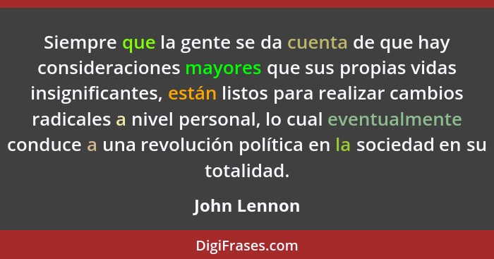 Siempre que la gente se da cuenta de que hay consideraciones mayores que sus propias vidas insignificantes, están listos para realizar c... - John Lennon