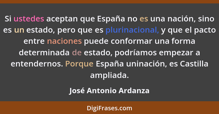 Si ustedes aceptan que España no es una nación, sino es un estado, pero que es plurinacional, y que el pacto entre naciones pue... - José Antonio Ardanza