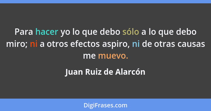 Para hacer yo lo que debo sólo a lo que debo miro; ni a otros efectos aspiro, ni de otras causas me muevo.... - Juan Ruiz de Alarcón