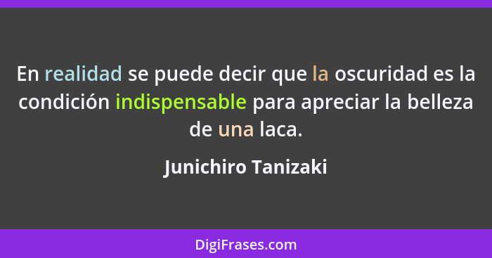 En realidad se puede decir que la oscuridad es la condición indispensable para apreciar la belleza de una laca.... - Junichiro Tanizaki