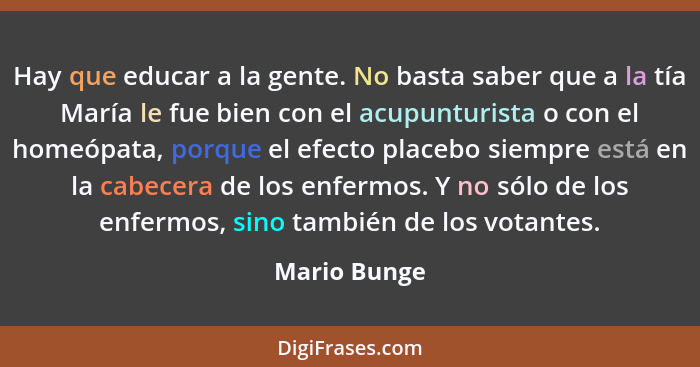 Hay que educar a la gente. No basta saber que a la tía María le fue bien con el acupunturista o con el homeópata, porque el efecto place... - Mario Bunge