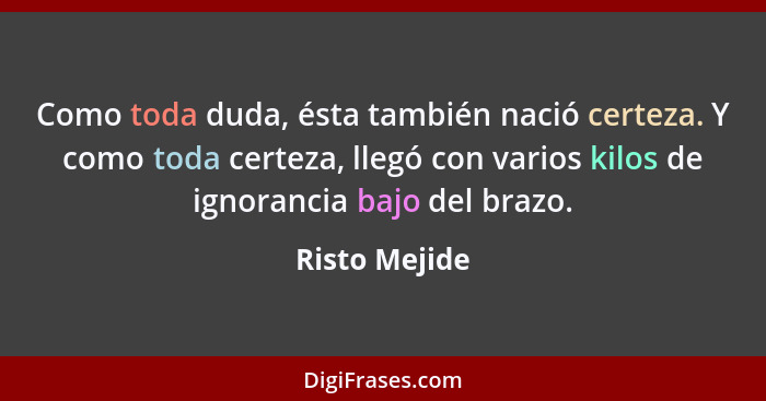 Como toda duda, ésta también nació certeza. Y como toda certeza, llegó con varios kilos de ignorancia bajo del brazo.... - Risto Mejide