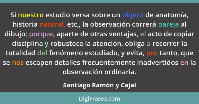 Si nuestro estudio versa sobre un objeto de anatomía, historia natural, etc,, la observación correrá pareja al dibujo; porque... - Santiago Ramón y Cajal