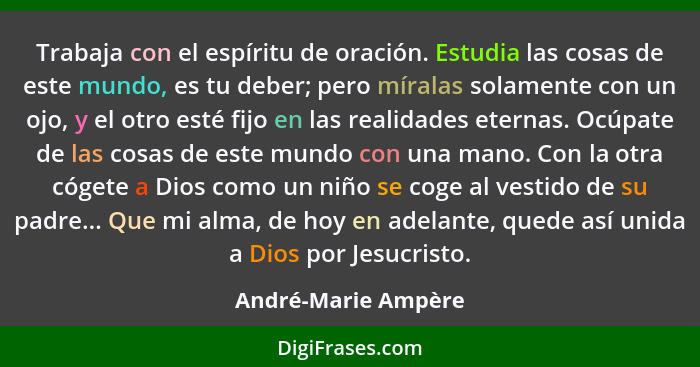 Trabaja con el espíritu de oración. Estudia las cosas de este mundo, es tu deber; pero míralas solamente con un ojo, y el otro es... - André-Marie Ampère