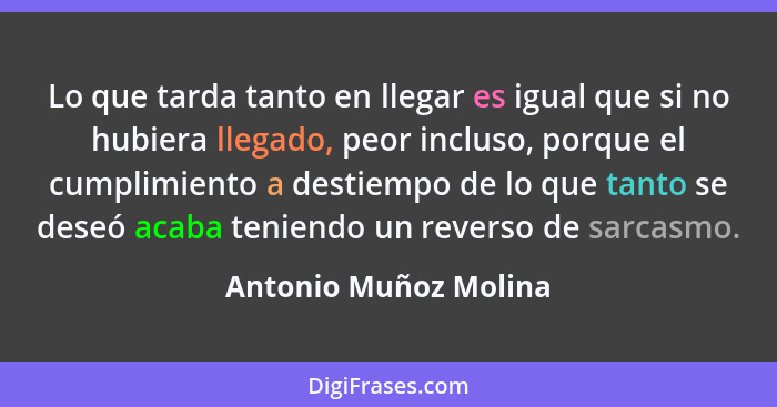 Lo que tarda tanto en llegar es igual que si no hubiera llegado, peor incluso, porque el cumplimiento a destiempo de lo que tan... - Antonio Muñoz Molina