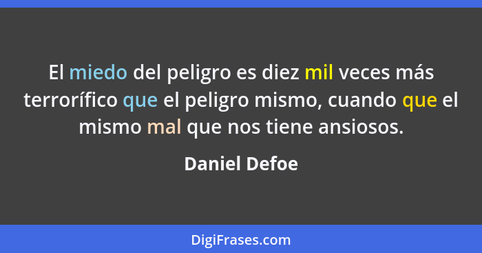 El miedo del peligro es diez mil veces más terrorífico que el peligro mismo, cuando que el mismo mal que nos tiene ansiosos.... - Daniel Defoe