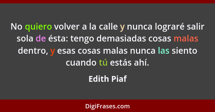 No quiero volver a la calle y nunca lograré salir sola de ésta: tengo demasiadas cosas malas dentro, y esas cosas malas nunca las siento... - Edith Piaf