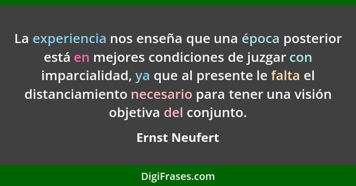 La experiencia nos enseña que una época posterior está en mejores condiciones de juzgar con imparcialidad, ya que al presente le falta... - Ernst Neufert