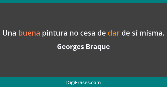 Una buena pintura no cesa de dar de sí misma.... - Georges Braque