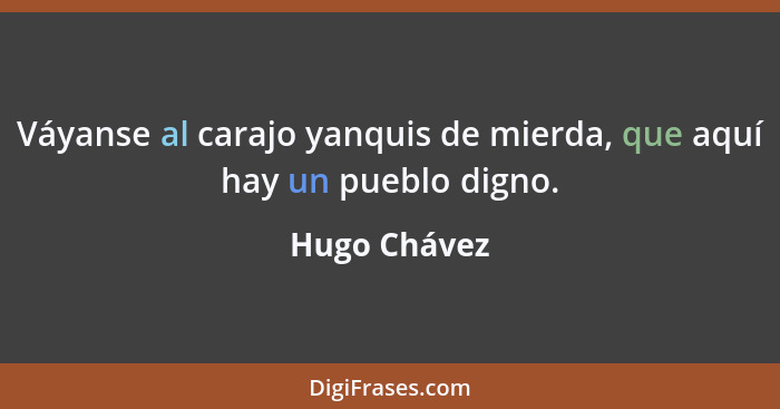 Váyanse al carajo yanquis de mierda, que aquí hay un pueblo digno.... - Hugo Chávez