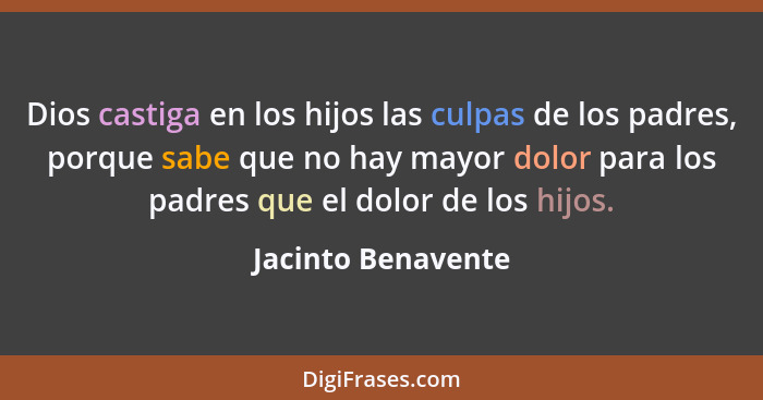 Dios castiga en los hijos las culpas de los padres, porque sabe que no hay mayor dolor para los padres que el dolor de los hijos.... - Jacinto Benavente