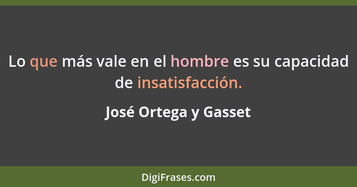 Lo que más vale en el hombre es su capacidad de insatisfacción.... - José Ortega y Gasset