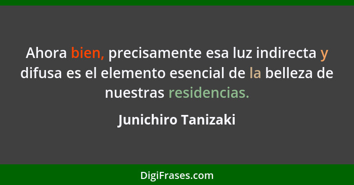 Ahora bien, precisamente esa luz indirecta y difusa es el elemento esencial de la belleza de nuestras residencias.... - Junichiro Tanizaki