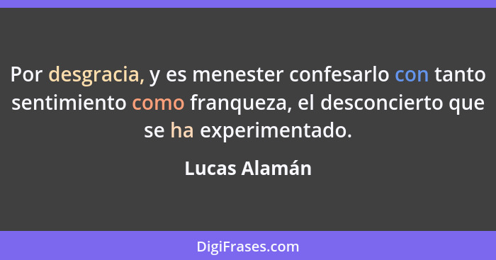 Por desgracia, y es menester confesarlo con tanto sentimiento como franqueza, el desconcierto que se ha experimentado.... - Lucas Alamán