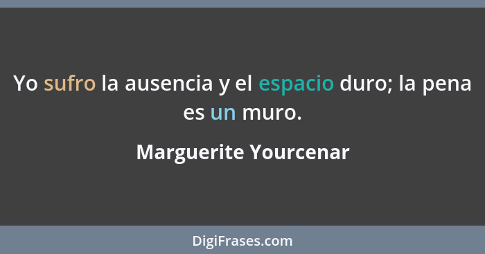 Yo sufro la ausencia y el espacio duro; la pena es un muro.... - Marguerite Yourcenar