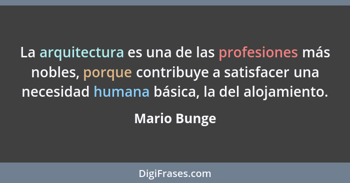 La arquitectura es una de las profesiones más nobles, porque contribuye a satisfacer una necesidad humana básica, la del alojamiento.... - Mario Bunge
