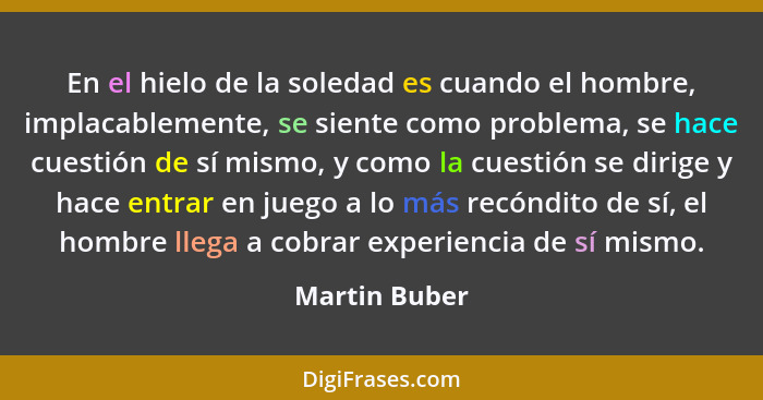 En el hielo de la soledad es cuando el hombre, implacablemente, se siente como problema, se hace cuestión de sí mismo, y como la cuesti... - Martin Buber