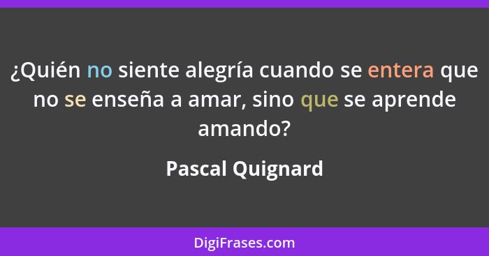 ¿Quién no siente alegría cuando se entera que no se enseña a amar, sino que se aprende amando?... - Pascal Quignard