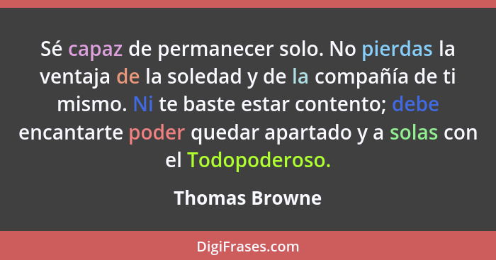 Sé capaz de permanecer solo. No pierdas la ventaja de la soledad y de la compañía de ti mismo. Ni te baste estar contento; debe encant... - Thomas Browne