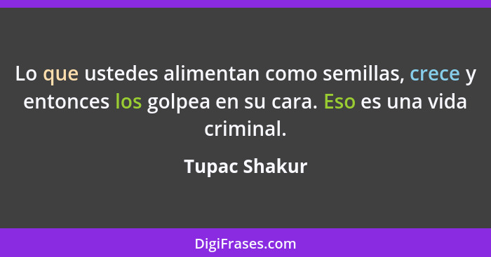 Lo que ustedes alimentan como semillas, crece y entonces los golpea en su cara. Eso es una vida criminal.... - Tupac Shakur