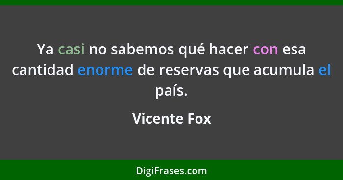 Ya casi no sabemos qué hacer con esa cantidad enorme de reservas que acumula el país.... - Vicente Fox