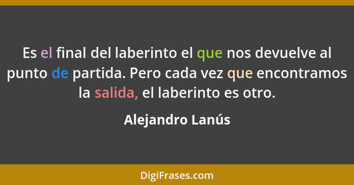 Es el final del laberinto el que nos devuelve al punto de partida. Pero cada vez que encontramos la salida, el laberinto es otro.... - Alejandro Lanús