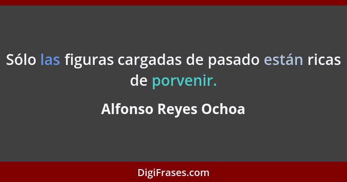 Sólo las figuras cargadas de pasado están ricas de porvenir.... - Alfonso Reyes Ochoa