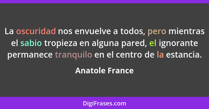 La oscuridad nos envuelve a todos, pero mientras el sabio tropieza en alguna pared, el ignorante permanece tranquilo en el centro de... - Anatole France