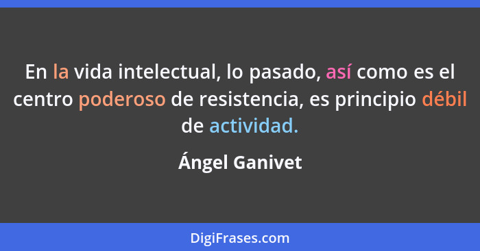 En la vida intelectual, lo pasado, así como es el centro poderoso de resistencia, es principio débil de actividad.... - Ángel Ganivet