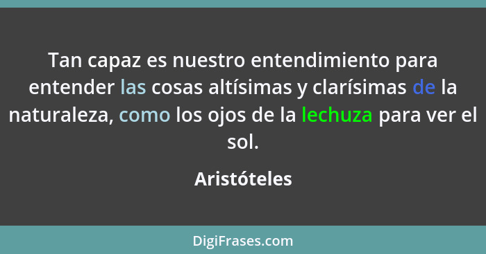 Tan capaz es nuestro entendimiento para entender las cosas altísimas y clarísimas de la naturaleza, como los ojos de la lechuza para ver... - Aristóteles