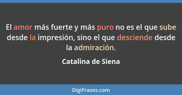 El amor más fuerte y más puro no es el que sube desde la impresión, sino el que desciende desde la admiración.... - Catalina de Siena