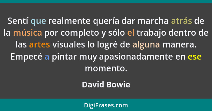 Sentí que realmente quería dar marcha atrás de la música por completo y sólo el trabajo dentro de las artes visuales lo logré de alguna... - David Bowie