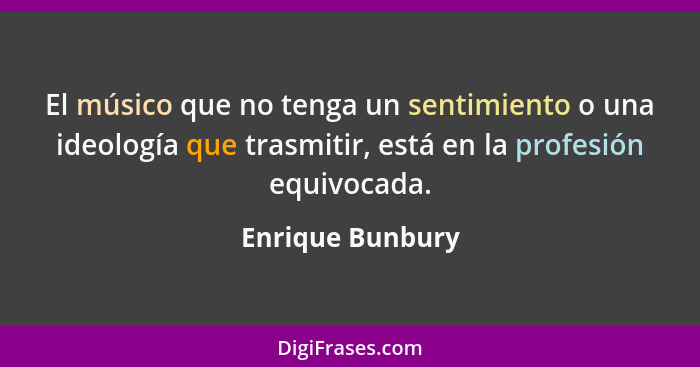 El músico que no tenga un sentimiento o una ideología que trasmitir, está en la profesión equivocada.... - Enrique Bunbury