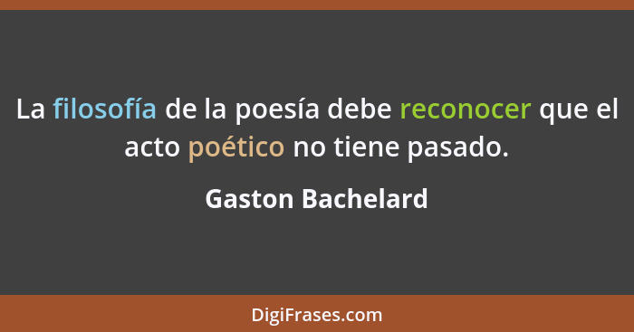 La filosofía de la poesía debe reconocer que el acto poético no tiene pasado.... - Gaston Bachelard