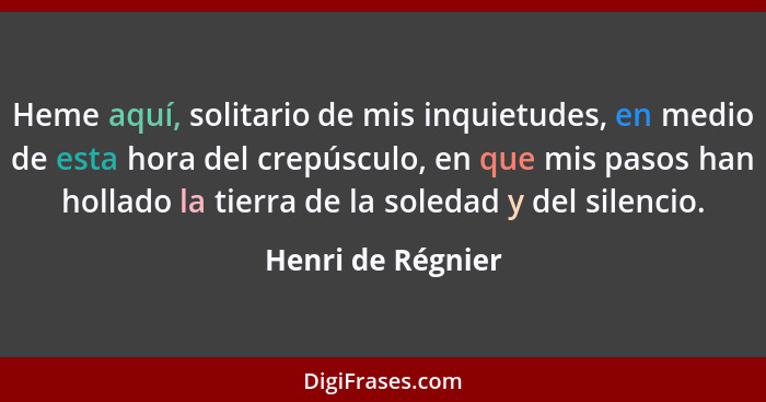 Heme aquí, solitario de mis inquietudes, en medio de esta hora del crepúsculo, en que mis pasos han hollado la tierra de la soledad... - Henri de Régnier