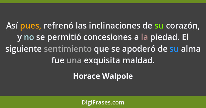 Así pues, refrenó las inclinaciones de su corazón, y no se permitió concesiones a la piedad. El siguiente sentimiento que se apoderó... - Horace Walpole