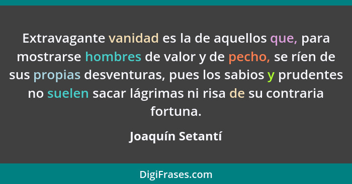 Extravagante vanidad es la de aquellos que, para mostrarse hombres de valor y de pecho, se ríen de sus propias desventuras, pues los... - Joaquín Setantí