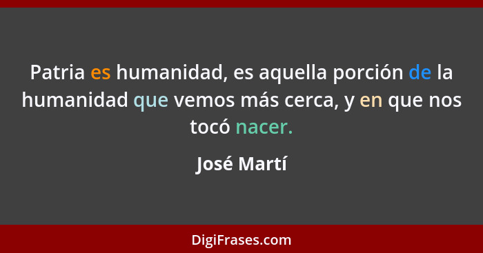 Patria es humanidad, es aquella porción de la humanidad que vemos más cerca, y en que nos tocó nacer.... - José Martí