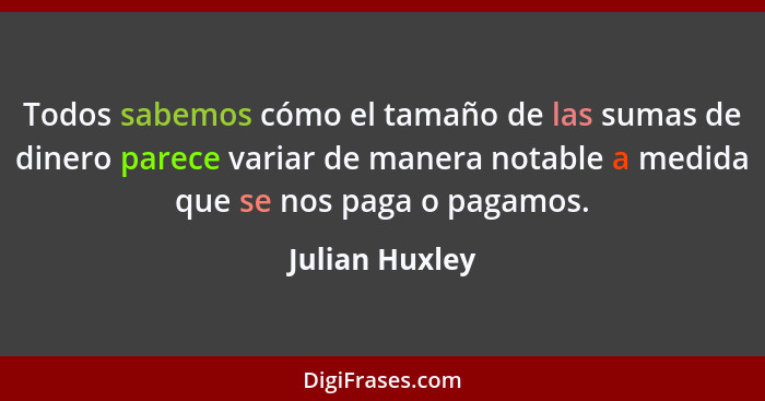 Todos sabemos cómo el tamaño de las sumas de dinero parece variar de manera notable a medida que se nos paga o pagamos.... - Julian Huxley