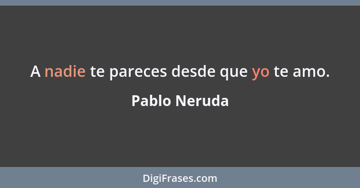 A nadie te pareces desde que yo te amo.... - Pablo Neruda